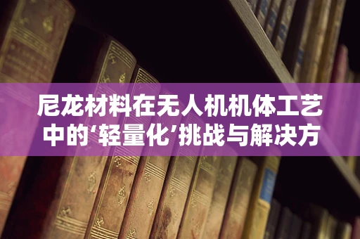尼龙材料在无人机机体工艺中的‘轻量化’挑战与解决方案