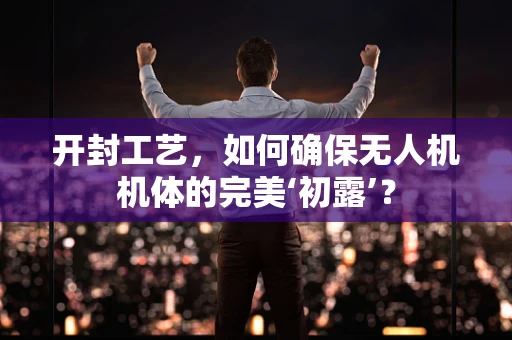 开封工艺，如何确保无人机机体的完美‘初露’？