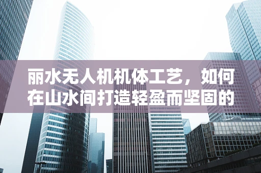 丽水无人机机体工艺，如何在山水间打造轻盈而坚固的飞行器？