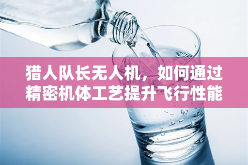 猎人队长无人机，如何通过精密机体工艺提升飞行性能？