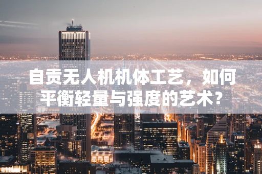自贡无人机机体工艺，如何平衡轻量与强度的艺术？