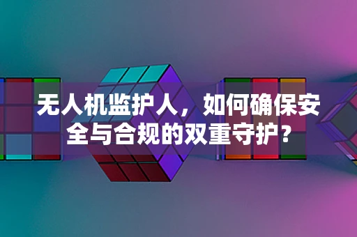 无人机监护人，如何确保安全与合规的双重守护？