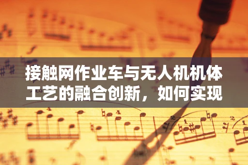 接触网作业车与无人机机体工艺的融合创新，如何实现高效、安全的作业？