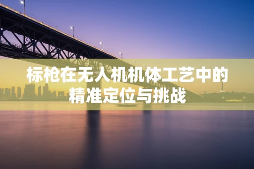 标枪在无人机机体工艺中的精准定位与挑战