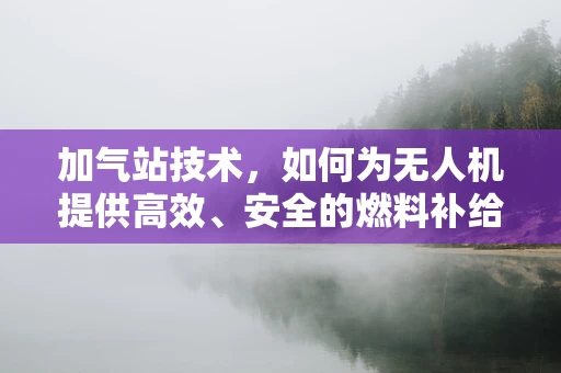加气站技术，如何为无人机提供高效、安全的燃料补给？