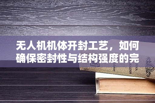 无人机机体开封工艺，如何确保密封性与结构强度的完美平衡？