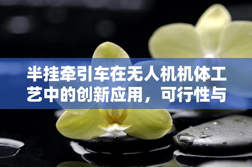 半挂牵引车在无人机机体工艺中的创新应用，可行性与挑战何在？