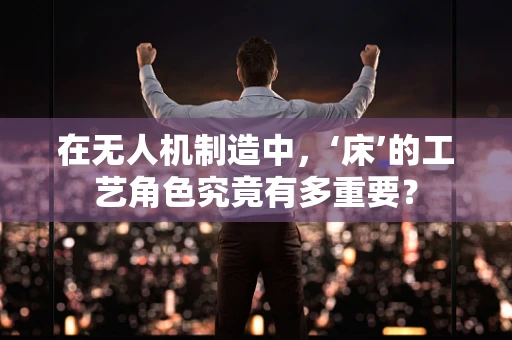 在无人机制造中，‘床’的工艺角色究竟有多重要？