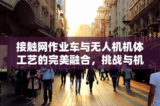 接触网作业车与无人机机体工艺的完美融合，挑战与机遇何在？