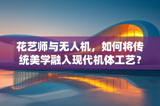花艺师与无人机，如何将传统美学融入现代机体工艺？