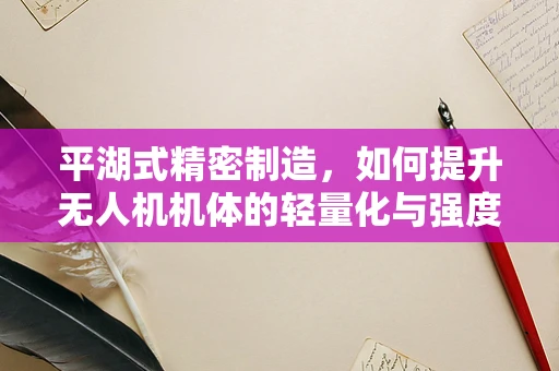 平湖式精密制造，如何提升无人机机体的轻量化与强度？