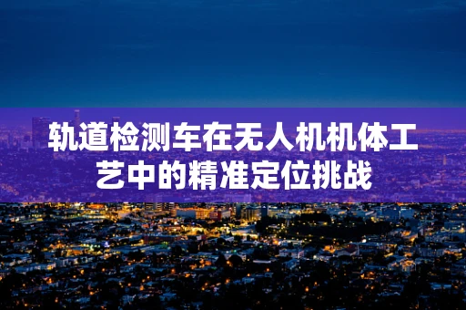 轨道检测车在无人机机体工艺中的精准定位挑战