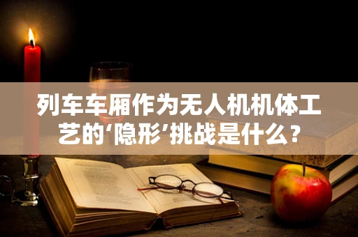 列车车厢作为无人机机体工艺的‘隐形’挑战是什么？