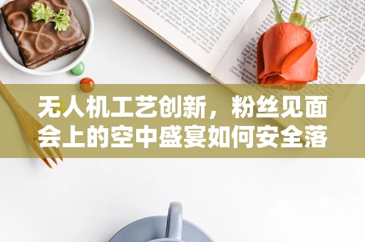 无人机工艺创新，粉丝见面会上的空中盛宴如何安全落地？