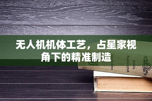 无人机机体工艺，占星家视角下的精准制造