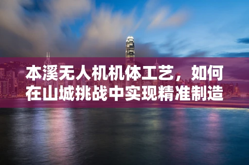 本溪无人机机体工艺，如何在山城挑战中实现精准制造？