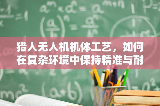 猎人无人机机体工艺，如何在复杂环境中保持精准与耐用？