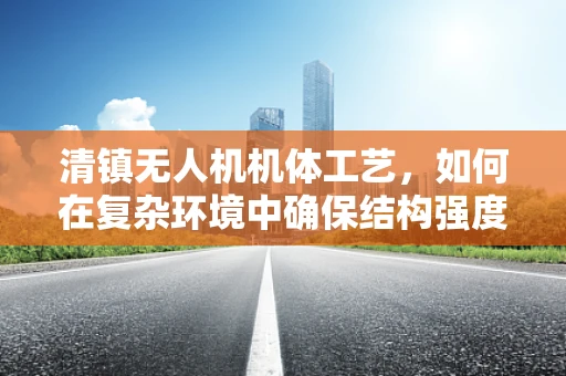 清镇无人机机体工艺，如何在复杂环境中确保结构强度与轻量化？