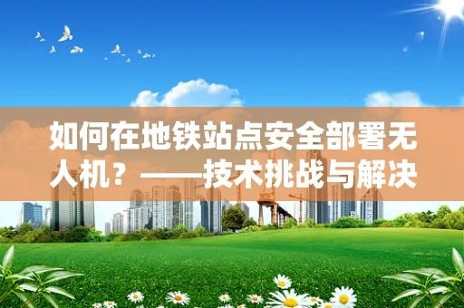 如何在地铁站点安全部署无人机？——技术挑战与解决方案