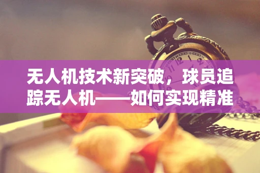 无人机技术新突破，球员追踪无人机——如何实现精准定位与稳定追踪？