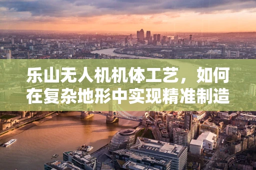 乐山无人机机体工艺，如何在复杂地形中实现精准制造？