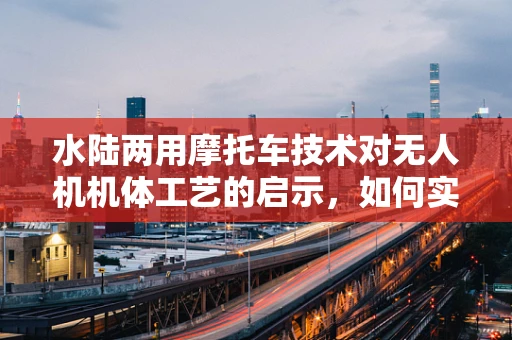 水陆两用摩托车技术对无人机机体工艺的启示，如何实现更高效的水面起降？