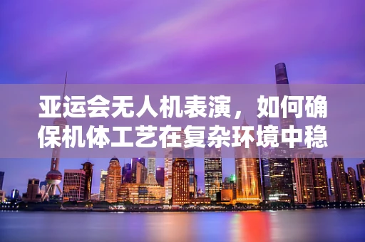 亚运会无人机表演，如何确保机体工艺在复杂环境中稳定运行？