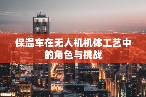 保温车在无人机机体工艺中的角色与挑战