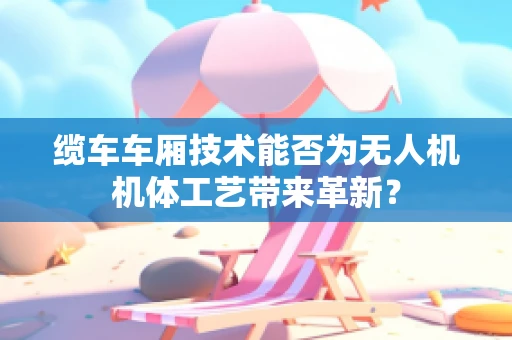 缆车车厢技术能否为无人机机体工艺带来革新？