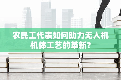 农民工代表如何助力无人机机体工艺的革新？