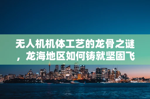 无人机机体工艺的龙骨之谜，龙海地区如何铸就坚固飞行器？