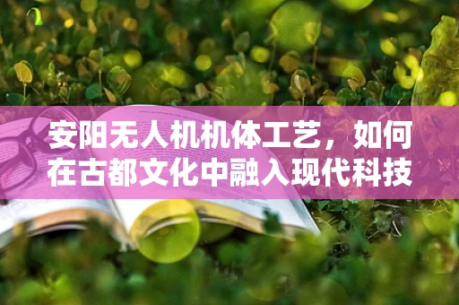 安阳无人机机体工艺，如何在古都文化中融入现代科技？