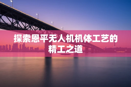探索恩平无人机机体工艺的精工之道