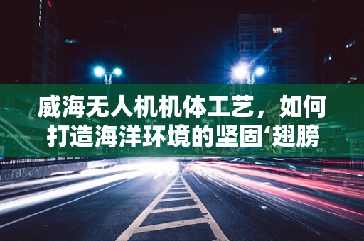 威海无人机机体工艺，如何打造海洋环境的坚固‘翅膀’？