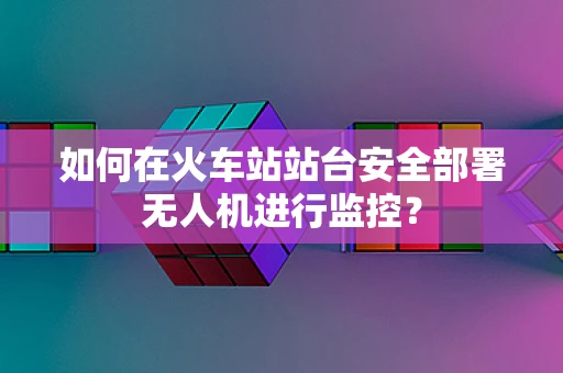 如何在火车站站台安全部署无人机进行监控？