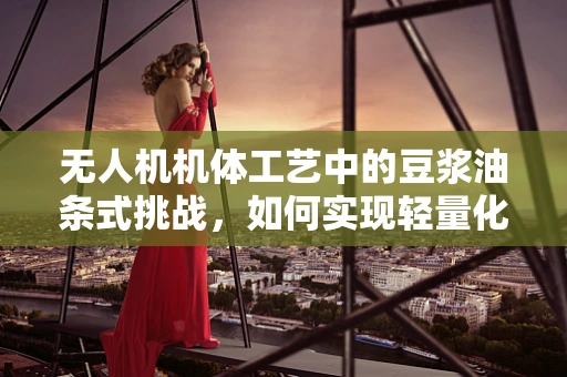 无人机机体工艺中的豆浆油条式挑战，如何实现轻量化与强度的完美平衡？