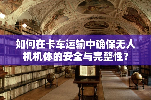 如何在卡车运输中确保无人机机体的安全与完整性？