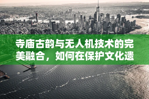 寺庙古韵与无人机技术的完美融合，如何在保护文化遗产的同时，利用无人机进行空中监测？