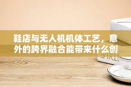 鞋店与无人机机体工艺，意外的跨界融合能带来什么创新？