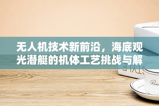 无人机技术新前沿，海底观光潜艇的机体工艺挑战与解决方案