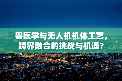 兽医学与无人机机体工艺，跨界融合的挑战与机遇？