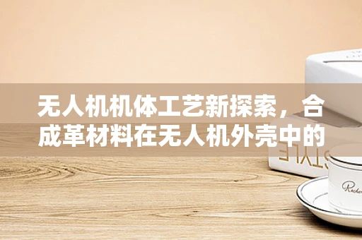 无人机机体工艺新探索，合成革材料在无人机外壳中的应用挑战与机遇