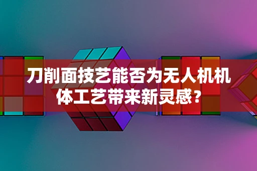 刀削面技艺能否为无人机机体工艺带来新灵感？
