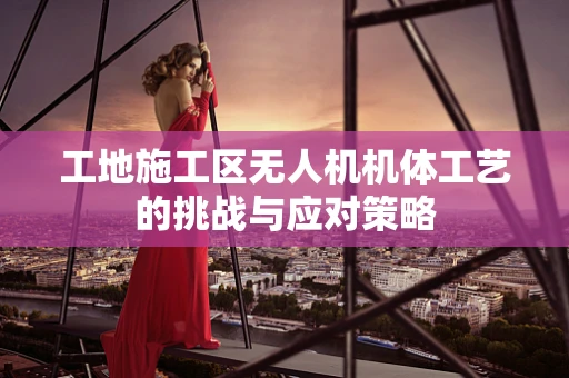 工地施工区无人机机体工艺的挑战与应对策略