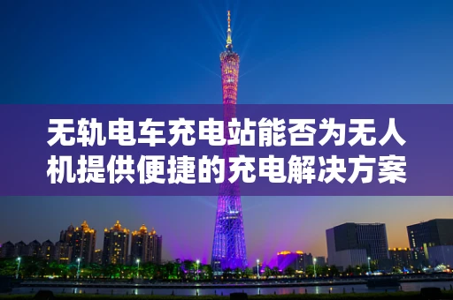 无轨电车充电站能否为无人机提供便捷的充电解决方案？