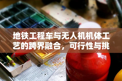 地铁工程车与无人机机体工艺的跨界融合，可行性与挑战何在？