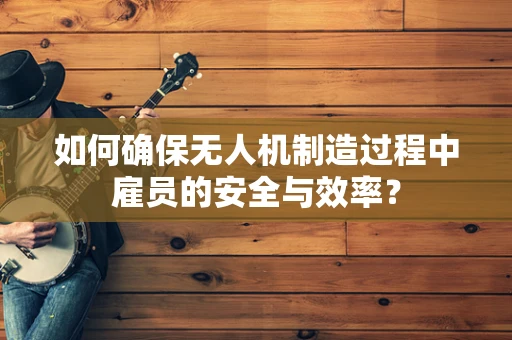 如何确保无人机制造过程中雇员的安全与效率？