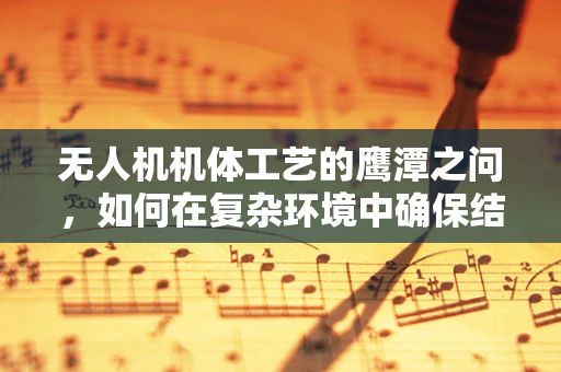 无人机机体工艺的鹰潭之问，如何在复杂环境中确保结构强度与轻量化并重？