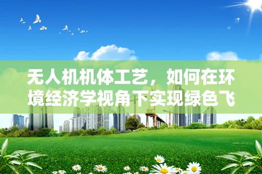 无人机机体工艺，如何在环境经济学视角下实现绿色飞行？