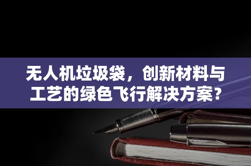 无人机垃圾袋，创新材料与工艺的绿色飞行解决方案？